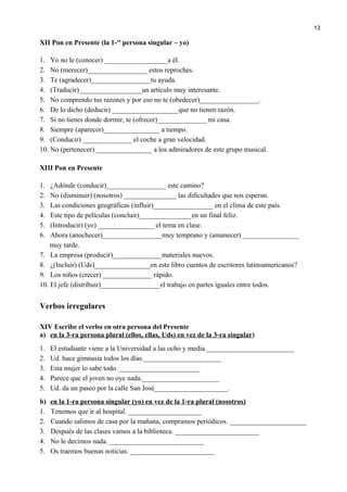 XII Pon en Presente (la 1-ra
persona singular – yo)
1. Yo no le (conocer) __________________a él.
2. No (merecer)_________________ estos reproches.
3. Te (agradecer)_________________tu ayuda.
4. (Traducir)__________________un artículo muy interesante.
5. No comprendo tus razones y por eso no te (obedecer)_________________.
6. De lo dicho (deducir) ___________________que no tienen razón.
7. Si no tienes donde dormir, te (ofrecer)______________ mi casa.
8. Siempre (aparecer)________________ a tiempo.
9. (Conducir) ______________ el coche a gran velocidad.
10. No (pertenecer) ________________ a los admiradores de este grupo musical.
XIII Pon en Presente
1. ¿Adónde (conducir)_________________ este camino?
2. No (disminuir) (nosotros) _______________ las dificultades que nos esperan.
3. Las condiciones geográficas (influir)_________________ en el clima de este país.
4. Este tipo de películas (concluir)_______________en un final feliz.
5. (Introducir) (yo) ________________ el tema en clase.
6. Ahora (anochecer)_________________muy temprano y (amanecer) ________________
muy tarde.
7. La empresa (producir)______________materiales nuevos.
8. ¿(Incluir) (Uds)________________en este libro cuentos de escritores latinoamericanos?
9. Los niños (crecer) ______________ rápido.
10. El jefe (distribuir)_________________el trabajo en partes iguales entre todos.
Verbos irregulares
XIV Escribe el verbo en otra persona del Presente
a) en la 3-ra persona plural (ellos, ellas, Uds) en vez de la 3-ra singular)
1. El estudiante viene a la Universidad a las ocho y media._________________________
2. Ud. hace gimnasia todos los días.______________________
3. Esta mujer lo sabe todo. _______________________
4. Parece que el joven no oye nada.______________________
5. Ud. da un paseo por la calle San José_____________________.
b) en la 1-ra persona singular (yo) en vez de la 1-ra plural (nosotros)
1. Tenemos que ir al hospital. _____________________
2. Cuando salimos de casa por la mañana, compramos periódicos. ______________________
3. Después de las clases vamos a la biblioteca. ________________________
4. No le decimos nada. ___________________________
5. Os traemos buenas noticias. ________________________
13
 