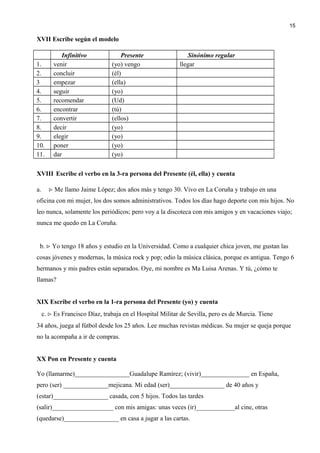 XVII Escribe según el modelo
Infinitivo Presente Sinónimo regular
1. venir (yo) vengo llegar
2. concluir (él)
3 empezar (ella)
4. seguir (yo)
5. recomendar (Ud)
6. encontrar (tú)
7. convertir (ellos)
8. decir (yo)
9. elegir (yo)
10. poner (yo)
11. dar (yo)
XVIII Escribe el verbo en la 3-ra persona del Presente (él, ella) y cuenta
a.  Me llamo Jaime López; dos años más y tengo 30. Vivo en La Coruña y trabajo en una
oficina con mi mujer, los dos somos administrativos. Todos los días hago deporte con mis hijos. No
leo nunca, solamente los periódicos; pero voy a la discoteca con mis amigos y en vacaciones viajo;
nunca me quedo en La Coruña.
b.  Yo tengo 18 años y estudio en la Universidad. Como a cualquier chica joven, me gustan las
cosas jóvenes y modernas, la música rock y pop; odio la música clásica, porque es antigua. Tengo 6
hermanos y mis padres están separados. Oye, mi nombre es Ma Luisa Arenas. Y tú, ¿cómo te
llamas?
XIX Escribe el verbo en la 1-ra persona del Presente (yo) y cuenta
c.  Es Francisco Díaz, trabaja en el Hospital Militar de Sevilla, pero es de Murcia. Tiene
34 años, juega al fútbol desde los 25 años. Lee muchas revistas médicas. Su mujer se queja porque
no la acompaña a ir de compras.
XX Pon en Presente y cuenta
Yo (llamarme)_________________Guadalupe Ramírez; (vivir)_______________ en España,
pero (ser) ______________mejicana. Mi edad (ser)_________________ de 40 años y
(estar)_________________ casada, con 5 hijos. Todos las tardes
(salir)___________________ con mis amigas: unas veces (ir)____________al cine, otras
(quedarse)_________________ en casa a jugar a las cartas.
15
 