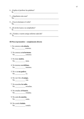 6. ¿Explica el profesor las palabras?
Sí, ____________________________________________________
7. ¿Alquilamos esta casa?
No, ____________________________________________________
8. ¿Toca tu hermano el violín?
No, ____________________________________________________
9. ¿Os invita Laura a su cumpleaños?
Sí, ____________________________________________________
10. ¿Visitáis a vuestro amigo enfermo cada día?
Sí, ____________________________________________________
III Pon el pronombre – complemento directo
1. No conozco a tu abuela.
No ____________ conozco.
2. No conozco a tu hermano.
No ____________ conozco.
3. No tiene maleta.
No ____________ tiene.
4. No tenemos su teléfono.
No ____________ tenemos.
5. No ve a sus padres.
No ____________ ve.
6. No ven Uds. el campo.
No ____________ ven.
7. No escuchas la radio.
No ____________ escuchas.
8. No estudias el francés.
No ____________ estudias.
9. No canta la canción.
No ____________ canta.
10. No coméis helado.
No ____________ coméis.
17
 
