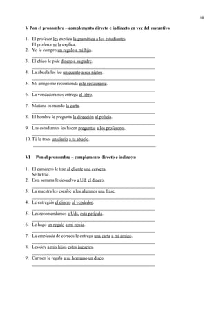 V Pon el pronombre – complemento directo e indirecto en vez del sustantivo
1. El profesor les explica la gramática a los estudiantes.
El profesor se la explica.
2. Yo le compro un regalo a mi hija.
_______________________________________________________
3. El chico le pide dinero a su padre.
_______________________________________________________
4. La abuela les lee un cuento a sus nietos.
_______________________________________________________
5. Mi amigo me recomienda este restaurante.
_______________________________________________________
6. La vendedora nos entrega el libro.
_______________________________________________________
7. Mañana os mando la carta.
_______________________________________________________
8. El hombre le pregunta la dirección al policía.
_______________________________________________________
9. Los estudiantes les hacen preguntas a los profesores.
_______________________________________________________
10. Tú le traes un diario a tu abuelo.
_______________________________________________________
VI Pon el pronombre – complemento directo e indirecto
1. El camarero le trae al cliente una cerveza.
Se la trae.
2. Esta semana le devuelvo a Ud. el dinero.
_______________________________________________________
3. La maestra les escribe a los alumnos una frase.
_______________________________________________________
4. Le entregáis el dinero al vendedor.
_______________________________________________________
5. Les recomendamos a Uds. esta película.
_______________________________________________________
6. Le hago un regalo a mi novia.
_______________________________________________________
7. La empleada de correos le entrega una carta a mi amigo.
_______________________________________________________
8. Les doy a mis hijos estos juguetes.
_______________________________________________________
9. Carmen le regala a su hermano un disco.
_______________________________________________________
18
 