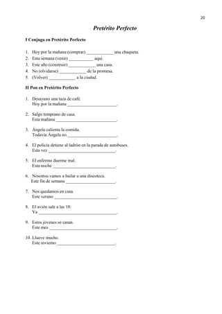 Pretérito Perfecto
I Conjuga en Pretérito Perfecto
1. Hoy por la mañana (comprar) ____________ una chaqueta.
2. Esta semana (venir) ___________ aquí.
3. Este año (construir) ____________ una casa.
4. No (olvidarse) ____________ de la promesa.
5. (Volver) ____________ a la ciudad.
II Pon en Pretérito Perfecto
1. Desayuno una taza de café.
Hoy por la mañana ______________________.
2. Salgo temprano de casa.
Esta mañana ___________________________.
3. Ángela calienta la comida.
Todavía Ángela no ______________________.
4. El policía detiene al ladrón en la parada de autobuses.
Esta vez ______________________________.
5. El enfermo duerme mal.
Esta noche ____________________________.
6. Nosotros vamos a bailar a una discoteca.
Este fin de semana ______________________.
7. Nos quedamos en casa.
Este verano ____________________________.
8. El avión sale a las 10.
Ya ___________________________________.
9. Estos jóvenes se casan.
Este mes ______________________________.
10. Llueve mucho.
Este invierno __________________________.
20
 
