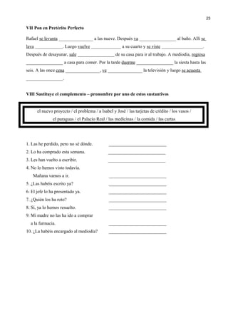 VII Pon en Pretérito Perfecto
Rafael se levanta _______________ a las nueve. Después va ________________ al baño. Allí se
lava ____________. Luego vuelve _____________ a su cuarto y se viste __________________.
Después de desayunar, sale ________________ de su casa para ir al trabajo. A mediodía, regresa
________________ a casa para comer. Por la tarde duerme ________________ la siesta hasta las
seis. A las once cena _______________, ve _______________ la televisión y luego se acuesta
________________.
VIII Sustituye el complemento – pronombre por uno de estos sustantivos
el nuevo proyecto / el problema / a Isabel y José / las tarjetas de crédito / los vasos /
el paraguas / el Palacio Real / las medicinas / la comida / las cartas
1. Las he perdido, pero no sé dónde. _________________________
2. Lo ha comprado esta semana. _________________________
3. Les han vuelto a escribir. _________________________
4. No lo hemos visto todavía.
Mañana vamos a ir. _________________________
5. ¿Las habéis escrito ya? _________________________
6. El jefe lo ha presentado ya. _________________________
7. ¿Quién los ha roto? _________________________
8. Sí, ya lo hemos resuelto. _________________________
9. Mi madre no las ha ido a comprar
a la farmacia. _________________________
10. ¿La habéis encargado al mediodía? _________________________
23
 