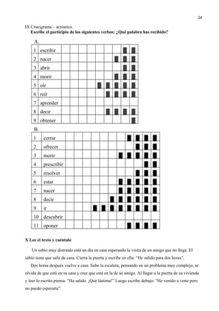 IX Crucigrama – acróstico.
Escribe el participio de los siguientes verbos: ¿Qué palabra has recibido?
A.
1 escribir ▓ ▓
2 nacer ▓ ▓ ▓
3 abrir ▓ ▓
4 morir ▓ ▓ ▓
5 oír ▓ ▓ ▓ ▓ ▓
6 reír ▓ ▓ ▓ ▓
7 aprender
8 decir ▓ ▓ ▓ ▓
9 obtener ▓
B.
1 cerrar █ █ █ █
2 ofrecer █ █ █
3 morir █ █ █ █ █
4 prescribir █ █
5 resolver █ █ █
6 estar █ █ █ █ █
7 nacer █ █ █ █ █
8 decir █ █ █ █ █ █
9 ir █ █ █ █ █ █ █ █
10 descubrir
11 oponer █ █ █ █
X Lee el texto y cuéntalo
Un sabio muy distraído está un día en casa esperando la visita de un amigo que no llega. El
sabio tiene que salir de casa. Cierra la puerta y escribe en ella: “He salido para dos horas”.
Dos horas después vuelve a casa. Sube la escalera, pensando en un problema muy complejo, se
olvida de que está en su casa y cree que está en la de su amigo. Al llegar a la puerta de su vivienda
y leer lo escrito piensa: “Ha salido. ¡Qué lástima!” Luego escribe debajo: “He venido a verte pero
no puedo esperarte”.
24
 
