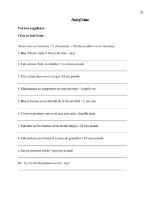 Indefinido
Verbos regulares
I Pon en Indefinido
Ahora vivo en Barcelona / El año pasado — El año pasado viví en Barcelona.
1. Hoy Alberto visita el Museo de Arte / Ayer
______________________________________________________________________
2. Esta semana Uds. no estudian / La semana pasada
______________________________________________________________________
3. Ella trabaja ahora en el colegio / El año pasado
______________________________________________________________________
4. Ultimamente no comprendo tus explicaciones / Aquella vez
______________________________________________________________________
5. Hoy comemos en la cafetería de la Universidad / El otro día
______________________________________________________________________
6. Mi novio promete venir a mi casa esta tarde / Aquella tarde
______________________________________________________________________
7. Este mes recibo muchas cartas de mis amigos / El mes pasado
______________________________________________________________________
8. Esta mañana escribimos el examen de gramática / El lunes pasado
______________________________________________________________________
9. No me permiten entrar / Ayer por la tarde
______________________________________________________________________
10. Hoy mi marido prepara la cena / Ayer
______________________________________________________________________
25
 