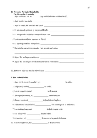 IV Pretérito Perfecto / Indefinido
Escribe según el modelo:
Ayer salimos a las 10. Hoy también hemos salido a las 10.
1. Ayer escribí una carta. ____________________________________________________
2. Ayer te llamé por teléfono dos veces. _________________________________________
3. El año pasado visitaste el museo del Prado. _____________________________________
4. El año pasado celebró su cumpleaños en casa. __________________________________
5. La semana pasada no jugamos al fútbol. ______________________________________
6. El agosto pasado no trabajasteis. ____________________________________________
7. Durante las vacaciones pasadas viajé a América Latina. _________________________
_______________________________________________________________________
8. Aquel día no llegaron a tiempo. _____________________________________________
9. Aquel día los amigos decidieron cenar en un restaurante. _________________________
_______________________________________________________________________
10. Entonces creó una novela maravillosa. ________________________________________
V Pon en Indefinido
1. Ayer por la noche (escuchar, yo) _________________________ la radio.
2. Mi padre (vender) _______________ su coche.
3. Los jóvenes (regresar) _______________ tarde a casa.
4. Anteayer (acostarse, tú) _______________ a medianoche.
5. (Pasar, vosotros) _______________ todo el día en la playa.
6. Mi hermano (encontrarse) ________________ con su amigo en la biblioteca.
7. Los turistas (recorrer) _______________ toda la ciudad a pie.
8. Sus tíos (vivir) ______________ en una aldea.
9. (Aprender, yo) _______________ de memoria la poesía de Lorca.
10. Aquel día (decidir, tú) ________________ ir de excursión.
27
 