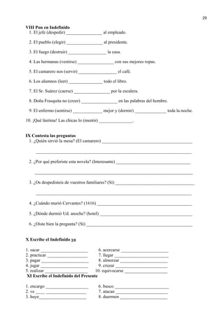 VIII Pon en Indefinido
1. El jefe (despedir) ________________ al empleado.
2. El pueblo (elegir) ________________ al presidente.
3. El fuego (destruir) _________________ la casa.
4. Las hermanas (vestirse) ________________ con sus mejores ropas.
5. El camarero nos (servir) _________________ el café.
6. Los alumnos (leer) _______________ todo el libro.
7. El Sr. Suárez (caerse) ________________ por la escalera.
8. Doña Frasquita no (creer) ________________ en las palabras del hombre.
9. El enfermo (sentirse) _____________ mejor y (dormir) ______________ toda la noche.
10. ¡Qué lástima! Las chicas lo (mentir) _______________.
IX Contesta las preguntas
1. ¿Quién sirvió la mesa? (El camarero) ________________________________________
_____________________________________________________________________
2. ¿Por qué preferiste esta novela? (Interesante) _________________________________
______________________________________________________________________
3. ¿Os despedisteis de vuestros familiares? (Sí) ___________________________________
_____________________________________________________________________
4. ¿Cuándo murió Cervantes? (1616) __________________________________________
5. ¿Dónde durmió Ud. anoche? (hotel) _________________________________________
6. ¿Oíste bien la pregunta? (Sí) _______________________________________________
X Escribe el Indefinido yo
1. sacar _____________________ 6. acercarse _____________________
2. practicar __________________ 7. llegar ________________________
3. pagar _____________________ 8. almorzar _____________________
4. jugar _____________________ 9. cruzar _______________________
5. realizar ___________________ 10. equivocarse ___________________
XI Escribe el Indefinido del Presente
1. encargo ___________________ 6. busco ________________________
2. ve ____ __________________ 7. atacan _______________________
3. huye_____________________ 8. duermen _____________________
29
 