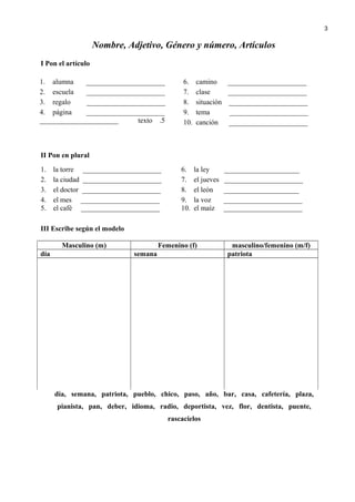 Nombre, Adjetivo, Género y número, Artículos
I Pon el artículo
1. alumna ______________________
2. escuela ______________________
3. regalo ______________________
4. página ______________________
5.texto______________________
6. camino ______________________
7. clase ______________________
8. situación ______________________
9. tema ______________________
10. canción ______________________
II Pon en plural
1. la torre ______________________
2. la ciudad ______________________
3. el doctor ______________________
4. el mes ______________________
5. el café ______________________
6. la ley _____________________
7. el jueves ______________________
8. el león _____________________
9. la voz ______________________
10. el maíz ______________________
III Escribe según el modelo
Masculino (m) Femenino (f) masculino/femenino (m/f)
día semana patriota
día, semana, patriota, pueblo, chico, paso, año, bar, casa, cafetería, plaza,
pianista, pan, deber, idioma, radio, deportista, vez, flor, dentista, puente,
rascacielos
3
 