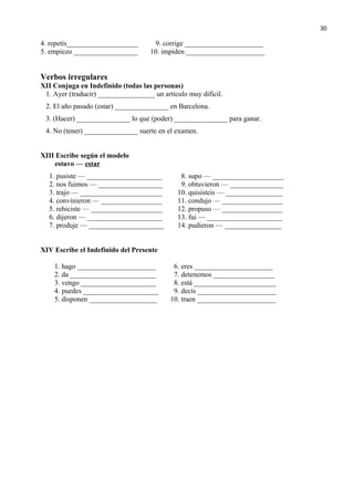 4. repetís____________________ 9. corrige ______________________
5. empiezo __________________ 10. impiden ______________________
Verbos irregulares
XII Conjuga en Indefinido (todas las personas)
1. Ayer (traducir) ________________ un artículo muy dificil.
2. El año pasado (estar) _______________ en Barcelona.
3. (Hacer) _______________ lo que (poder) _______________ para ganar.
4. No (tener) _______________ suerte en el examen.
XIII Escribe según el modelo
estuvo — estar
1. pusiste — _____________________ 8. supo — ____________________
2. nos fuimos — __________________ 9. obtuvieron — _______________
3. trajo — _______________________ 10. quisisteis — ________________
4. convinieron — _________________ 11. condujo — _________________
5. rehiciste — ____________________ 12. propuso — _________________
6. dijeron — _____________________ 13. fui — _____________________
7. produje — _____________________ 14. pudieron — ________________
XIV Escribe el Indefinido del Presente
1. hago ______________________ 6. eres ______________________
2. da ________________________ 7. detenemos _________________
3. vengo _____________________ 8. está _______________________
4. puedes _____________________ 9. decís ______________________
5. disponen ___________________ 10. traen ______________________
30
 