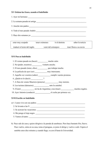 XV Ordena las frases, usando el Indefinido
1. Ayer mi hermano __________________________________________________________
2. La semana pasada mi amiga __________________________________________________
3. Anoche mis padres __________________________________________________________
4. Todo el mes pasado Andrés __________________________________________________
5. Hace dos semanas yo _______________________________________________________
estar muy ocupado tener exámenes ir al dentista saber la noticia
traducir el texto del inglés venir del extranjero traer flores a su novia
XVI Pon en Indefinido
1. El verano pasado no (hacer) __________ mucho calor.
2. No (poder, nosotros) __________ visitarte anoche.
3. El mes pasado (tener, ellos) __________ que trabajar mucho.
4. La película de ayer (ser) ____________ muy interesante.
5. Aquella vez vosotros (saber) ____________ cumplir vuestra promesa.
6. ¿Quién te lo (decir) ____________ ?
7. A fines de verano Mauricio (ponerse) _____________ muy moreno.
8. Los turistas (detenerse) _______________ ante la catedral.
9. (Venir) _____________ mi tía de Argentina y nos (traer) _____________ muchos regalos.
10. Ayer Antonio (conducir) _______________ el coche por primera vez.
XVII Escribe en Indefinido
a) 1. Laura vive con sus padres. ________________________________________________
2. Se levanta a las 9. _______________________________________________________
3. Se acercan las vacaciones. ________________________________________________
4. Me pongo el traje negro. _________________________________________________
5. Vamos al teatro. ________________________________________________________
b) Paco sale de casa y quiere dirigirse a la parada de autobuses. Pero hace bastante frío, llueve.
Paco vuelve, entra en su casa, toma el paraguas, se pone el abrigo y vuelve a salir. Espera el
autobús unos diez minutos y cuando llega, va con él hasta la Universidad.
31
 