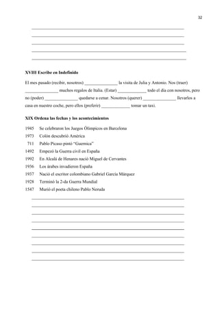 _____________________________________________________________________
_____________________________________________________________________
_____________________________________________________________________
______________________________________________________________________
______________________________________________________________________
XVIII Escribe en Indefinido
El mes pasado (recibir, nosotros) _______________ la visita de Julia y Antonio. Nos (traer)
_______________ muchos regalos de Italia. (Estar) _____________ todo el día con nosotros, pero
no (poder) _______________ quedarse a cenar. Nosotros (querer) _______________ llevarlos a
casa en nuestro coche, pero ellos (preferir) _____________ tomar un taxi.
XIX Ordena las fechas y los acontecimientos
1945 Se celebraron los Juegos Ólimpicos en Barcelona
1973 Colón descubrió América
711 Pablo Picaso pintó “Guernica”
1492 Empezó la Guerra civil en España
1992 En Alcalá de Henares nació Miguel de Cervantes
1936 Los árabes invadieron España
1937 Nació el escritor colombiano Gabriel García Márquez
1928 Terminó la 2-da Guerra Mundial
1547 Murió el poeta chileno Pablo Neruda
_____________________________________________________________________
_____________________________________________________________________
_____________________________________________________________________
_____________________________________________________________________
_____________________________________________________________________
_____________________________________________________________________
_____________________________________________________________________
_____________________________________________________________________
_____________________________________________________________________
32
 
