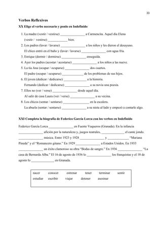 Verbos Reflexivos
XX Elige el verbo necesario y ponlo en Indefinido
1. La madre (vestir / vestirse) _______________ a Carmencita. Aquel día Elena
(vestir / vestirse) ____________ bien.
2. Los padres (lavar / lavarse) _______________ a los niños y les dieron el desayuno.
El chico entró en el baño y (lavar / lavarse) _______________ con agua fría.
3. Enrique (dormir / dormirse) _______________ enseguida.
4. Ayer los padres (acostar / acostarse) _______________ a los niños a las nueve.
5. La tía Ana (ocupar / ocuparse) _______________ dos cuartos.
El padre (ocupar / ocuparse) _____________ de los problemas de sus hijos.
6. El joven (dedicar / dedicarse) ______________ a la historia.
Fernando (dedicar / dedicarse) _______________ a su novia una poesía.
7. Ellos no (ver / verse) _______________ desde aquel día.
Al salir de casa Laura (ver / verse) _______________ a su vecina.
8. Los chicos (sentar / sentarse) ________________ en la escalera.
La abuela (sentar / sentarse) _______________ a su nieta al lado y empezó a contarle algo.
XXI Completa la biografía de Federico García Lorca con los verbos en Indefinido
Federico García Lorca _______________ en Fuente Vaqueros (Granada). En la infancia
_______________ afición por la naturaleza y, juegos teatrales, ______________ el cante jondo.
_______________ música. Entre 1923 y 1928 _______________ y _____________ “Mariana
Pineda” y el “Romancero gitano.” En 1929 _______________ a Estados Unidos. En 1933
_______________ un éxito clamoroso su obra “Bodas de sangre.” En 1936 _______________ “La
casa de Bernarda Alba.” El 16 de agosto de 1936 lo _______________ los franquistas y el 18 de
agosto lo ______________ en Granada.
33
nacer conocer estrenar tener terminar sentir
estudiar escribir viajar detener asesinar
 