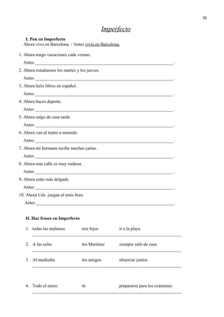 Imperfecto
I. Pon en Imperfecto
Ahora vivo en Barcelona. / Antes vivía en Barcelona.
1. Ahora tengo vacaciones cada verano.
Antes _____________________________________________________________ .
2. Ahora estudiamos los martes y los jueves.
Antes _____________________________________________________________ .
3. Ahora leéis libros en español .
Antes _____________________________________________________________ .
4. Ahora haces deporte.
Antes _____________________________________________________________ .
5. Ahora salgo de casa tarde.
Antes _____________________________________________________________ .
6. Ahora van al teatro a menudo.
Antes _____________________________________________________________ .
7. Ahora mi hermana recibe muchas cartas.
Antes _____________________________________________________________ .
8. Ahora esta calle es muy ruidosa.
Antes _____________________________________________________________ .
9. Ahora estás más delgada.
Antes _____________________________________________________________ .
10. Ahora Uds. juegan al tenis bien.
Antes _____________________________________________________________ .
II. Haz frases en Imperfecto
1. todas las mañanas mis hijos ir a la playa
__________________________________________________________________
2. A las ocho los Martínez siempre salir de casa
__________________________________________________________________
3. Al mediodía los amigos almorzar juntos
__________________________________________________________________
4. Todo el enero tú prepararse para los exámenes
__________________________________________________________________
35
 