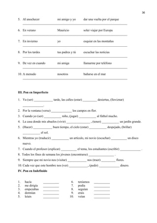 5. Al anochecer mi amigo y yo dar una vuelta por el parque
__________________________________________________________________
6. En verano Mauricio soler viajar por Europa
__________________________________________________________________
7. En invierno yo esquiar en las montañas
__________________________________________________________________
8. Por los tardes tus padres y tú escuchar las noticias
__________________________________________________________________
9. De vez en cuando mi amiga llamarme por teléfono
__________________________________________________________________
10. A menudo nosotros bañarse en el mar
__________________________________________________________________
III. Pon en Imperfecto
1. Ya (ser) ____________ tarde, las calles (estar) _________ desiertas, (lloviznar)
_____________.
2. Por la ventana (verse) _____________ los campos en flor.
3. Cuando yo (ser) ___________ niño, (jugar) ___________ al fútbol mucho.
4. La casa donde mis abuelos (vivir) _______________ , (tener) ___________ un jardín grande.
5. (Hacer) ____________ buen tiempo, el cielo (estar) ___________ despejado, (brillar)
___________ el sol.
6. Mientras yo (traducir) ___________ un artículo, mi novio (escuchar) __________ un disco
nuevo.
7. Cuando el profesor (explicar) __________ el tema, los estudiantes (escribir) _____________ .
8. Todos los fines de semana los jóvenes (encontrarse) ________________ .
9. Siempre que mi novio nos (visitar) ____________ nos (traer) _________ flores.
10. Cada vez que este hombre nos (ver) ____________, (pedir) _____________ dinero.
IV. Pon en Indefinido
1. hacía __________ 6. teníamos __________
2. me dirigía __________ 7. podía __________
3. empezabas __________ 8. seguían __________
4. dormían __________ 9. erais __________
5. leíais __________ 10. veían __________
36
 
