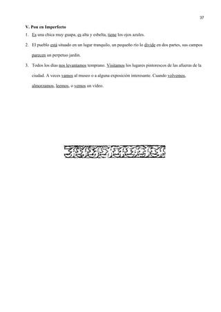 V. Pon en Imperfecto
1. Es una chica muy guapa, es alta y esbelta, tiene los ojos azules.
2. El pueblo está situado en un lugar tranquilo, un pequeño río lo divide en dos partes, sus campos
parecen un perpetuo jardin.
3. Todos los días nos levantamos temprano. Visitamos los lugares pintorescos de las afueras de la
ciudad. A veces vamos al museo o a alguna exposición interesante. Cuando volvemos,
almorzamos, leemos, o vemos un vídeo.
37
 