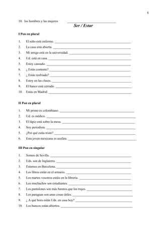 10. los hombres y las mujeres ______________________________
Ser / Estar
I Pon en plural
1. El niño está enfermo. _______________________________________________
2. La casa está abierta. ________________________________________________
3. Mi amiga está en la universidad. ______________________________________
4. Ud. está en casa. ___________________________________________________
5. Estoy cansado. ____________________________________________________
6. ¿ Estás contento? __________________________________________________
7. ¿ Estás resfriado? __________________________________________________
8. Estoy en las clases. _________________________________________________
9. El banco está cerrado. _______________________________________________
10. Estás en Madrid. ___________________________________________________
II Pon en plural
1. Mi primo es colombiano. ______________________________________________
2. Ud. es médico. _______________________________________________________
3. El lápiz está sobre la mesa. _____________________________________________
4. Soy periodista. _______________________________________________________
5. ¿Por qué estás triste? __________________________________________________
6. Esta joven mexicana es azafata. __________________________________________
III Pon en singular
1. Somos de Sevilla. __________________________________________________
2. Uds. son de Inglaterra. ______________________________________________
3. Estamos en Barcelona. ______________________________________________
4. Los libros están en el armario. ________________________________________
5. Los martes vosotros estáis en la librería. ________________________________
6. Los muchachos son estudiantes. _______________________________________
7. Los pantalones son más baratos que los trajes. ____________________________
8. Los paraguas son unas cosas útiles. _____________________________________
9. ¿ A qué hora están Uds. en casa hoy? ___________________________________
10. Los bancos están abiertos. ____________________________________________
5
 
