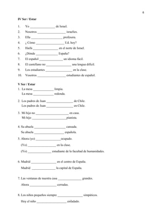 IV Ser / Estar
1. Yo ________________ de Israel.
2. Nosotros __________________ israelíes.
3. Ella ____________________ profesora.
4. ¿ Cómo __________________ Ud. hoy?
5. Haifa ________________ en el norte de Israel.
6. ¿Dónde ______________ España?
7. El español _______________ un idioma fácil.
8. El castellano no ________________ una lengua difícil.
9. Los estudiantes _________________ en la clase.
10. Vosotros __________________ estudiantes de español.
V Ser / Estar
1. La mesa _____________ limpia.
La mesa _____________ redonda.
2. Los padres de Juan _________________ de Chile.
Los padres de Juan _________________ en Chile.
3. Mi hijo no _____________________ en casa.
Mi hijo ______________________pianista.
4. Su abuela ____________________ cansada.
Su abuela ___________________ española.
5. Ahora (yo) ________________ocupado.
(Yo) __________________ en la clase.
(Yo) _______________ estudiante de la facultad de humanidades.
6. Madrid ________________ en el centro de España.
Madrid _______________ la capital de España.
7. Las ventanas de nuestra casa _______________ grandes.
Ahora _________________ cerradas.
8. Los niños pequeños siempre ________________ simpáticos.
Hoy el niño ___________________ enfadado.
6
 