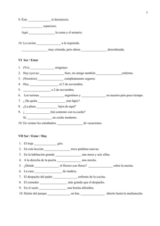 9. Éste ______________ el dormitorio.
_____________ espacioso.
Aquí ________________ la cama y el armario.
10. La cocina _______________ a la izquierda.
________________ muy cómoda, pero ahora ________________ desordenada.
VI Ser / Estar
1. (Yo) _______________ uruguayo.
2. Hoy (yo) no _______________ bien, mi amigo también ________________enfermo.
3. (Nosotros) ________________ completamente seguros.
4. Hoy __________________ el 2 de noviembre.
5. _________________ a 2 de noviembre.
6. Los turistas _______________ argentinos y _______________ en nuestro país poco tiempo.
7. ¿ De quién _________________ este lápiz?
8. ¿La plaza _____________ lejos de aquí?
9. ¿ _______________ (tú) contento con tu coche?
Sí, _______________ un coche moderno.
10. En verano los estudiantes ________________ de vacaciones.
VII Ser / Estar / Hay
1. El traje ______________ gris.
2. En esta lección ________________ trece palabras nuevas.
3. En la habitación grande ________________ una mesa y seis sillas.
4. A la derecha de la puerta _______________ una mesita.
5. ¿Dónde _______________ el florero con flores? _______________ sobre la mesita.
6. La casa _________________ de madera.
7. El despacho del padre _______________ enfrente de la cocina.
8. El comedor _________________ más grande que el despacho.
9. En el suelo _________________ una bonita alfombra.
10. Detrás del parque ______________ un bar, _______________ abierto hasta la medianoche.
7
 