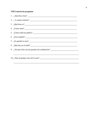 VIII Contesta las preguntas
1. ¿ Qué día es hoy? ____________________________________________________
2. ¿ A cuánto estamos? __________________________________________________
3. ¿Qué hora es? _______________________________________________________
4. ¿Cómo estás? _______________________________________________________
5. ¿Cómo están tus padres? _______________________________________________
6. ¿Eres español? _______________________________________________________
7. ¿Es grande tu casa? ___________________________________________________
8. ¿Qué hay en el salón? _________________________________________________
9. ¿ De qué color son las paredes de tu habitación? _____________________________
_____________________________________________________________________
10. ¿ Hay un parque cerca de tu casa? _________________________________________
_____________________________________________________________________
8
 