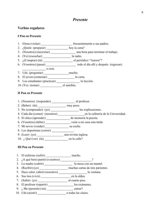 Presente
Verbos regulares
I Pon en Presente
1. Elena (visitar) ____________________ frecuentemente a sus padres.
2. ¿Quién (preparar) ______________ hoy la cena?
3. (Nosotros) (necesitar) ________________ una hora para terminar el trabajo.
4. (Yo) (escuchar) __________________ la radio.
5. ¿(Comprar) (tú) ___________________ el periódico “Aurora”?
6. (Vosotros) (pasar) ___________________ todo el día allí y después (regresar)
_______________ a casa.
7. Uds. (preguntar) ________________mucho.
8. El joven (contestar) _________________ la carta.
9. Los estudiantes (practicar) _______________ la lección.
10. (Yo) (tomar) ______________ el autobús.
II Pon en Presente
1. (Nosotros) (responder) _______________ al profesor.
2. (Beber) (tú) __________________ muy poco.
3. No (comprender) (yo) __________________ las explicaciones.
4. Cada día (comer) (nosotros) _________________en la cafetería de la Universidad.
5. El chico (aprender) _______________ de memoria la poesía.
6. (Vosotros) (deber) ________________ venir a mi casa esta tarde.
7. Mi novio (vender) _______________ su coche.
8. Los deportistas (correr) ______________ .
9. (Leer) (yo) _________________ una revista inglesa.
10. ¿ Qué (ver) (tú) _______________ en la calle?
III Pon en Presente
1. El enfermo (sufrir) ________________ mucho.
2. ¿A qué hora (partir) (vosotros) ____________________?
3. La madre (cubrir) __________________ la mesa con un mantel.
4. (Recibir) (yo) __________________ muchas cartas de mis parientes.
5. Hace calor, (abrir) (nosotros) __________________ la ventana.
6. Sus tíos (vivir) ___________________ en la aldea.
7. (Subir) (yo) ___________________ al cuarto piso.
8. El profesor (repartir) ________________ los exámenes.
9. ¿ Me (permitir) (tú) _________________ entrar?
10. Uds (asistir) __________________ a todas las clases.
9
 