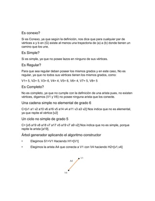 Es conexo?
Si es Conexo, ya que según la definición, nos dice que para cualquier par de
vértices a y b en (G) existe al menos una trayectoria de (a) a (b) donde tienen un
camino que los une.
Es Simple?
Si es simple, ya que no posee lazos en ninguno de sus vértices.
Es Regular?
Para que sea regular deben poseer los mismos grados y en este caso, No es
regular, ya que no todos sus vértices tienen los mismos grados, como:
V1= 5, V2= 5, V3= 6, V4= 4, V5= 6, V6= 4, V7= 5, V8= 5
Es Completo?
No es completo, ya que no cumple con la definición de una arista pues, no existen
vértices, digamos (V1 y V6) no posee ninguna arista que los conecte.
Una cadena simple no elemental de grado 6
C=[v1 a1 v2 a10 v6 a16 v5 a14 v4 a11 v3 a3 v2] Nos indica que no es elemental,
ya que repite el vértice [v2]
Un ciclo no simple de grado 5
C= [v5 a19 v8 a18 v7 a17 v5 a19 v7 a9 v2] Nos indica que no es simple, porque
repite la arista [a19].
Árbol generador aplicando el algoritmo constructor
• Elegimos S1=V1 Haciendo H1=[V1]
• Elegimos la arista A4 que conecta a V1 con V4 haciendo H2=[v1,v4]
 