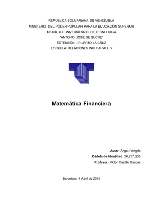 REPUBLICA BOLIVARIANA DE VENEZUELA
MINISTERIO DEL PODER POPULAR PARA LA EDUCACIÓN SUPERIOR
INSTITUTO UNIVERSITARIO DE TECNOLOGÍA
“ANTONIO JOSÉ DE SUCRE”
EXTENSIÓN – PUERTO LA CRUZ
ESCUELA: RELACIONES INDUSTRIALES
Matemática Financiera
Autor: Ángel Rengifo
Cédula de Identidad: 26.257.336
Profesor: Víctor Castillo Garcés
Barcelona, 4 Abril de 2019
 