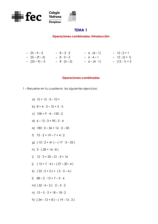 TEMA 1
Operaciones combinadas: Introducción
- 25 – 9 – 5
- 25 – (9 – 5)
- (25 – 9) – 5
- 8 – 3 · 2
- 8 · 3 – 2
- 8 · (3 – 2)
- 6 · (4 – 1)
- 6 · 4 – 1
- 6 – (4 · 1)
- 12 : 2 + 1
- 12 : (2 + 1)
- (12 : 1) + 2
Operaciones combinadas
1 – Resuelve en tu cuaderno los siguientes ejercicios:
a) 12 + 15 · 3 – 10 =
b) 8 + 4 · 3 – 10 + 5 · 5
c) 108 + 9 · 4 – 120 : 2
d) 6 – 12 : 3 + 90 : 3 · 4
e) 180 : 2 – 36 + 16 · 2 – 50
f) 75 · 2 + 19 – 7 + 4 : 2
g) ( 10 : 2 + 41 ) – ( 17 · 3 – 32 )
h) 3 · ( 28 + 16 : 8 )
i) 12 · 3 + 20 – 21 : 3 + 16
j) ( 15 + 7 · 4 ) – ( 27 – 20 : 4 )
k) ( 25 : 5 + 5 ) + ( 5 · 5 – 4 )
l) 88 – 2 · 13 + 7 – 3 · 6
m) ( 32 : 4 – 2 ) · 2 – 3 · 2
n) 12 – 5 · 2 + 18 – 18 : 2
ñ) ( 34 – 12 + 8 ) – ( 19 - 15 : 3 )
 