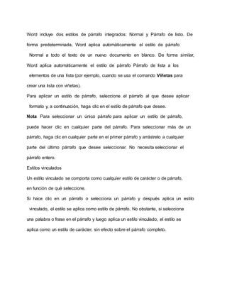 Word incluye dos estilos de párrafo integrados: Normal y Párrafo de listo. De
forma predeterminada, Word aplica automáticamente el estilo de párrafo
Normal a todo el texto de un nuevo documento en blanco. De forma similar,
Word aplica automáticamente el estilo de párrafo Párrafo de lista a los
elementos de una lista (por ejemplo, cuando se usa el comando Viñetas para
crear una lista con viñetas).
Para aplicar un estilo de párrafo, seleccione el párrafo al que desee aplicar
formato y, a continuación, haga clic en el estilo de párrafo que desee.
Nota Para seleccionar un único párrafo para aplicar un estilo de párrafo,
puede hacer clic en cualquier parte del párrafo. Para seleccionar más de un
párrafo, haga clic en cualquier parte en el primer párrafo y arrástrelo a cualquier
parte del último párrafo que desee seleccionar. No necesita seleccionar el
párrafo entero.
Estilos vinculados
Un estilo vinculado se comporta como cualquier estilo de carácter o de párrafo,
en función de qué seleccione.
Si hace clic en un párrafo o selecciona un párrafo y después aplica un estilo
vinculado, el estilo se aplica como estilo de párrafo. No obstante, si selecciona
una palabra o frase en el párrafo y luego aplica un estilo vinculado, el estilo se
aplica como un estilo de carácter, sin efecto sobre el párrafo completo.
 