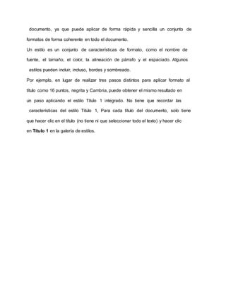 documento, ya que puede aplicar de forma rápida y sencilla un conjunto de
formatos de forma coherente en todo el documento.
Un estilo es un conjunto de características de formato, como el nombre de
fuente, el tamaño, el color, la alineación de párrafo y el espaciado. Algunos
estilos pueden incluir, incluso, bordes y sombreado.
Por ejemplo, en lugar de realizar tres pasos distintos para aplicar formato al
título como 16 puntos, negrita y Cambria, puede obtener el mismo resultado en
un paso aplicando el estilo Título 1 integrado. No tiene que recordar las
características del estilo Título 1, Para cada título del documento, solo tiene
que hacer clic en el título (no tiene ni que seleccionar todo el texto) y hacer clic
en Título 1 en la galería de estilos.
 