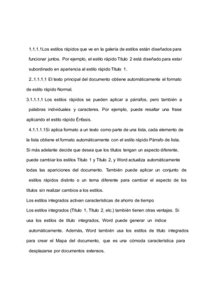 1.1.1.1Los estilos rápidos que ve en la galería de estilos están diseñados para
funcionar juntos. Por ejemplo, el estilo rápido Título 2 está diseñado para estar
subordinado en apariencia al estilo rápido Título 1.
2..1.1.1.1 El texto principal del documento obtiene automáticamente el formato
de estilo rápido Normal.
3.1.1.1.1 Los estilos rápidos se pueden aplicar a párrafos, pero también a
palabras individuales y caracteres. Por ejemplo, puede resaltar una frase
aplicando el estilo rápido Énfasis.
4.1.1.1.1Si aplica formato a un texto como parte de una lista, cada elemento de
la lista obtiene el formato automáticamente con el estilo rápido Párrafo de lista.
Si más adelante decide que desea que los títulos tengan un aspecto diferente,
puede cambiar los estilos Título 1 y Título 2, y Word actualiza automáticamente
todas las apariciones del documento. También puede aplicar un conjunto de
estilos rápidos distinto o un tema diferente para cambiar el aspecto de los
títulos sin realizar cambios a los estilos.
Los estilos integrados activan características de ahorro de tiempo
Los estilos integrados (Título 1, Título 2, etc.) también tienen otras ventajas. Si
usa los estilos de título integrados, Word puede generar un índice
automáticamente. Además, Word también usa los estilos de título integrados
para crear el Mapa del documento, que es una cómoda característica para
desplazarse por documentos extensos.
 