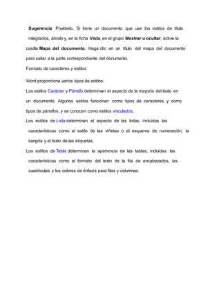 Sugerencia Pruébelo. Si tiene un documento que use los estilos de título
integrados, ábralo y, en la ficha Vista, en el grupo Mostrar u ocultar, active la
casilla Mapa del documento. Haga clic en un título del mapa del documento
para saltar a la parte correspondiente del documento.
Formato de caracteres y estilos
Word proporciona varios tipos de estilos:
Los estilos Carácter y Párrafo determinan el aspecto de la mayoría del texto en
un documento. Algunos estilos funcionan como tipos de caracteres y como
tipos de párrafos, y se conocen como estilos vinculados.
Los estilos de Lista determinan el aspecto de las listas, incluidas las
características como el estilo de las viñetas o el esquema de numeración, la
sangría y el texto de las etiquetas.
Los estilos de Tabla determinan la apariencia de las tablas, incluidas las
características como el formato del texto de la fila de encabezados, las
cuadrículas y los colores de énfasis para filas y columnas.
 