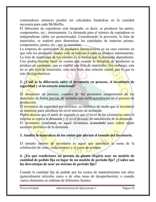 Tercera Unidad Administracion De Operaciones 1 Página 10
contenedores entonces pueden ser calculados basándose en la cantidad
necesaria para cada McMuffin.
El fabricante de copiadoras está integrado, es decir, se producen las partes,
componentes, etc.; internamente. La demanda para el número de copiadoras es
independiente (debe ser pronosticada). Considerando la previsión, la lista de
materiales, se explotó para determinar las cantidades de materias primas,
componentes, partes, etc.; que se necesitan.
La empresa de suministros de productos farmacéuticos es un caso extremo en
que solo los productos finales solo se realizan y nada se produce internamente.
La lista de materiales de los clientes es la misma que la demanda dependiente.
Uno podría intentar tener en cuenta que cuando la demanda de productos se
produce en conjuntos, que es similar una lista de materiales. Sin embargo, esta
no es una lista de materiales, sino más bien, una relación causal, por lo que es
más fácil pronosticar.
2. ¿Cuál es la diferencia entre el inventario en proceso, el inventario de
seguridad y el inventario estacional?
El inventario en proceso, consiste de los elementos componentes de los
materiales de forma parcial, de unidades que están actualmente en el proceso de
producción.
El inventario de seguridad por acciones, se establece de modo que el inventario
se mantiene para satisfacer un nivel máximo de demanda.
Podría decirse que el stock de segunda es que el nivel de las existencias entre el
mínimo se espera la demanda y el nivel deseado de satisfacción de la demanda.
El inventario estacional, es aquel inventario acumulado para cubrir algún
aumento periódico de la demanda.
3. Analice la naturaleza de los costos que afectan el tamaño del inventario.
El tamaño óptimo de inventario es aquel que minimiza la suma de la
celebración de costo, costo escasez y el costo de compra.
4. ¿En qué condiciones un gerente de planta elegiría usar un modelo de
cantidad de pedido fija en lugar de un modelo de periodo fijo? ¿Cuáles son
las desventajas de usar un sistema de periodo fijo?
Cuando la cantidad fija de pedido por los costos de mantenimiento son altos
(generalmente artículos caros o de altas tasas de desaprobación), o cuando
varios elementos se ordenan de diferentes fuentes.
 