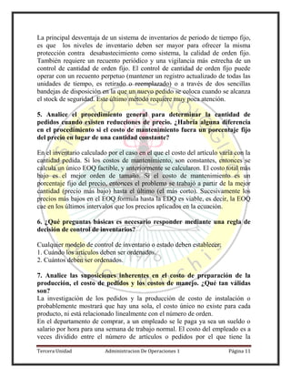 Tercera Unidad Administracion De Operaciones 1 Página 11
La principal desventaja de un sistema de inventarios de periodo de tiempo fijo,
es que los niveles de inventario deben ser mayor para ofrecer la misma
protección contra desabastecimiento como sistema, la calidad de orden fijo.
También requiere un recuento periódico y una vigilancia más estrecha de un
control de cantidad de orden fijo. El control de cantidad de orden fijo puede
operar con un recuento perpetuo (mantener un registro actualizado de todas las
unidades de tiempo, es retirado o reemplazado) o a través de dos sencillas
bandejas de disposición en la que un nuevo pedido se coloca cuando se alcanza
el stock de seguridad. Este último método requiere muy poca atención.
5. Analice el procedimiento general para determinar la cantidad de
pedidos cuando existen reducciones de precio. ¿Habría alguna diferencia
en el procedimiento si el costo de mantenimiento fuera un porcentaje fijo
del precio en lugar de una cantidad constante?
En el inventario calculado por el caso en el que el costo del artículo varía con la
cantidad pedida. Si los costos de mantenimiento, son constantes, entonces se
calcula un único EOQ factible, y anteriormente se calcularon. El costo total más
bajo es el mejor orden de tamaño. Si el costo de mantenimiento es un
porcentaje fijo del precio, entonces el problema se trabajó a partir de la mejor
cantidad (precio más bajo) hasta el último (el más corto). Sucesivamente los
precios más bajos en el EOQ formula hasta la EDQ es viable, es decir, la EOQ
cae en los últimos intervalos que los precios aplicados en la ecuación.
6. ¿Qué preguntas básicas es necesario responder mediante una regla de
decisión de control de inventarios?
Cualquier modelo de control de inventario o estado deben establecer:
1. Cuándo los artículos deben ser ordenados.
2. Cuántos deben ser ordenados.
7. Analice las suposiciones inherentes en el costo de preparación de la
producción, el costo de pedidos y los costos de manejo. ¿Qué tan válidas
son?
La investigación de los pedidos y la producción de costo de instalación o
probablemente mostrará que hay una sola, el costo único no existe para cada
producto, ni está relacionado linealmente con el número de orden.
En el departamento de comprar, a un empleado se le paga ya sea un sueldo o
salario por hora para una semana de trabajo normal. El costo del empleado es a
veces dividido entre el número de artículos o pedidos por el que tiene la
 