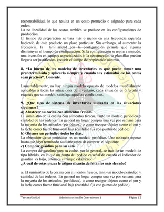 Tercera Unidad Administracion De Operaciones 1 Página 12
responsabilidad, lo que resulta en un costo promedio o asignado para cada
orden.
La no linealidad de los costos también se produce en las configuraciones de
producción.
El tiempo de preparación se basa más o menos en una frecuencia esperada
haciendo de este producto un plazo particular. Sin embargo, al aumentar la
frecuencia, la familiaridad con la configuración permite que algunas
disminuyan el tiempo de configuración. Si la configuración se repite a menudo,
una inversión en equipos especializados o la construcción de plantillas pueden
llegar a ser justificados, reducir el tiempo de preparación aún más.
8. “Lo bueno de los modelos de inventarios es que puede tomar uno
predeterminado y aplicarlo siempre y cuando sus estimados de los costos
sean precisos”. Comente.
Lamentablemente, no hay ningún modelo opuesto de modelos mundialmente
aplicables a todas las situaciones de inventario, cada situación es diferente y
requiere que un modelo satisfaga aquellas condiciones.
9. ¿Qué tipo de sistema de inventarios utilizaría en las situaciones
siguientes?
a) Abastecer su cocina con alimentos frescos.
El suministro de la cocina con alimentos frescos, tanto un modelo periódico y
cantidad de las órdenes. En general un hogar compra una vez por semana para
la mayoría de los artículos (periódicos), o como recoger objetos como el pan y
la leche como fuente funcional baja (cantidad fija con puntos de pedido).
b) Obtener un periódico todos los días.
La obtención de un periódico es un modelo periódico. Uno no suele esperar
hasta que haya terminado su diario antes de comprar el siguiente
c) Comprar gasolina para su auto.
La compra de gasolina para su coche, por lo general, se trata de un modelo de
tipo híbrido, en el que un punto del pedido es señal de cuando el indicador de
gasolina es bajo, entonces el tanque está lleno.
¿A cuál de estas piezas le asigna el costo de faltantes más elevado?
a. El suministro de la cocina con alimentos frescos, tanto un modelo periódico y
cantidad de las órdenes. En general un hogar compra una vez por semana para
la mayoría de los artículos (periódicos), o como recoger objetos como el pan y
la leche como fuente funcional baja (cantidad fija con puntos de pedido).
 