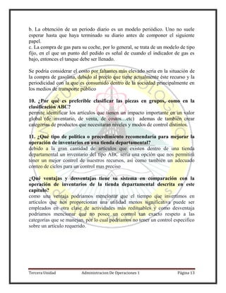 Tercera Unidad Administracion De Operaciones 1 Página 13
b. La obtención de un periodo diario es un modelo periódico. Uno no suele
esperar hasta que haya terminado su diario antes de componer el siguiente
papel.
c. La compra de gas para su coche, por lo general, se trata de un modelo de tipo
fijo, en el que un punto del pedido es señal de cuando el indicador de gas es
bajo, entonces el tanque debe ser llenado.
Se podría considerar el costo por faltantes más elevado sería en la situación de
la compra de gasolina, debido al precio que tiene actualmente éste recurso y la
periodicidad con la que es consumido dentro de la sociedad principalmente en
los medios de transporte público
10. ¿Por qué es preferible clasificar las piezas en grupos, como en la
clasificación ABC?
permite identificar los artículos que tienen un impacto importante en un valor
global (de inventario, de venta, de costos…etc) ademas de también crear
categorías de productos que necesitaran niveles y modos de control distintos.
11. ¿Qué tipo de política o procedimiento recomendaría para mejorar la
operación de inventarios en una tienda departamental?
debido a la gran cantidad de artículos que existen dentro de una tienda
departamental un inventario del tipo ABC sería una opción que nos permitirá
tener un mejor control de nuestros recursos, así como también un adecuado
conteo de ciclos para un control mas preciso
¿Qué ventajas y desventajas tiene su sistema en comparación con la
operación de inventarios de la tienda departamental descrita en este
capítulo?
como una ventaja podríamos mencionar que el tiempo que invertimos en
artículos que nos proporcionan una utilidad menos significativa puede ser
empleados en otra clase de actividades más redituables y como desventaja
podríamos mencionar que no posee un control tan exacto respeto a las
categorías que se manejan, por lo cual podríamos no tener un control especifico
sobre un artículo requerido.
 
