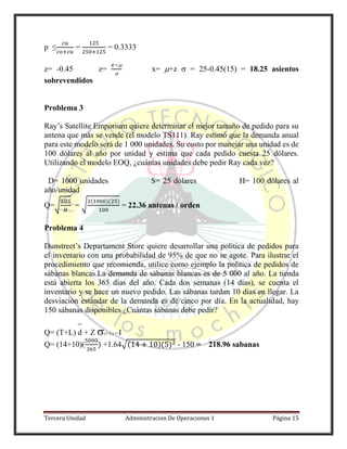 Tercera Unidad Administracion De Operaciones 1 Página 15
p ≤ = = 0.3333
z= -0.45 z=


x= +z  = 25-0.45(15) = 18.25 asientos
sobrevendidos
Problema 3
Ray’s Satellite Emporium quiere determinar el mejor tamaño de pedido para su
antena que más se vende (el modelo TS111). Ray estimó que la demanda anual
para este modelo será de 1 000 unidades. Su costo por manejar una unidad es de
100 dólares al año por unidad y estima que cada pedido cuesta 25 dólares.
Utilizando el modelo EOQ, ¿cuántas unidades debe pedir Ray cada vez?
D= 1000 unidades S= 25 dólares H= 100 dólares al
año/unidad
Q=√ = √
( )( )
= 22.36 antenas / orden
Problema 4
Dunstreet’s Departament Store quiere desarrollar una política de pedidos para
el inventario con una probabilidad de 95% de que no se agote. Para ilustrar el
procedimiento que recomienda, utilice como ejemplo la política de pedidos de
sábanas blancas.La demanda de sábanas blancas es de 5 000 al año. La tienda
está abierta los 365 días del año. Cada dos semanas (14 días), se cuenta el
inventario y se hace un nuevo pedido. Las sábanas tardan 10 días en llegar. La
desviación estándar de la demanda es de cinco por día. En la actualidad, hay
150 sábanas disponibles ¿Cuántas sábanas debe pedir?
Q= (T+L) d + Z (T+L) –I
Q= (14+10)( ) +1.64√( )( ) - 150 = 218.96 sabanas
 