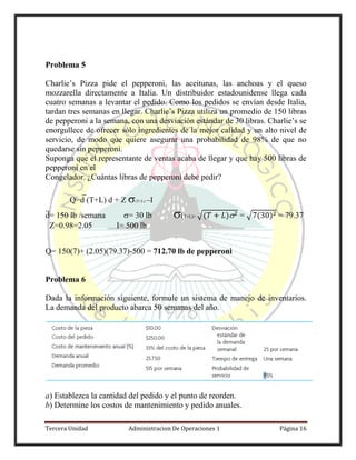 Tercera Unidad Administracion De Operaciones 1 Página 16
Problema 5
Charlie’s Pizza pide el pepperoni, las aceitunas, las anchoas y el queso
mozzarella directamente a Italia. Un distribuidor estadounidense llega cada
cuatro semanas a levantar el pedido. Como los pedidos se envían desde Italia,
tardan tres semanas en llegar. Charlie’s Pizza utiliza un promedio de 150 libras
de pepperoni a la semana, con una desviación estándar de 30 libras. Charlie’s se
enorgullece de ofrecer sólo ingredientes de la mejor calidad y un alto nivel de
servicio, de modo que quiere asegurar una probabilidad de 98% de que no
quedarse sin pepperoni.
Suponga que el representante de ventas acaba de llegar y que hay 500 libras de
pepperoni en el
Congelador. ¿Cuántas libras de pepperoni debe pedir?
Q=d (T+L) d + Z (T+L) –I
d= 150 lb /semana = 30 lb (T+L)= √( ) = √ ( ) = 79.37
Z=0.98=2.05 I= 500 lb
Q= 150(7)+ (2.05)(79.37)-500 = 712.70 lb de pepperoni
Problema 6
Dada la información siguiente, formule un sistema de manejo de inventarios.
La demanda del producto abarca 50 semanas del año.
a) Establezca la cantidad del pedido y el punto de reorden.
b) Determine los costos de mantenimiento y pedido anuales.
 