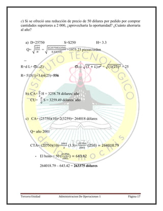 Tercera Unidad Administracion De Operaciones 1 Página 17
c) Si se ofreció una reducción de precio de 50 dólares por pedido por comprar
cantidades superiores a 2 000, ¿aprovecharía la oportunidad? ¿Cuánto ahorraría
al año?
a) D=25750 S=$250 H= 3.3
Q= √ = √
( )( )
( )
=1975.23 piezas/orden
R=d L+ (L)(Z) (L)= √( ) = √( ( ) = 25
R= 515(1)+1.64(25)=556
b) CA= H = 3258.78 dólares/ año
CU= S = 3259.49 dólares/ año
c) CA= (25750)(10)+2(3259)= 264018 dólares
Q= año 2001
CTA= (25750)(10)+ (3.3)+ ( )
- El bono = 50 ( )
264018.79 – 643.42 = 263375 dólares
 