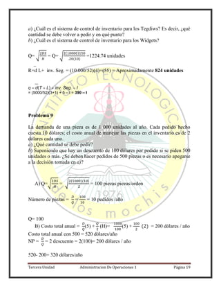 Tercera Unidad Administracion De Operaciones 1 Página 19
a) ¿Cuál es el sistema de control de inventario para los Tegdiws? Es decir, ¿qué
cantidad se debe volver a pedir y en qué punto?
b) ¿Cuál es el sistema de control de inventario para los Widgets?
Q= √ = Q= √
( )
( )
=1224.74 unidades
R=d L+ inv. Seg. = (10.000/52)(4)+(55) = Aproximadamente 824 unidades
q d(T L) inv. Seg. I
= (5000/52)(3+1) + 5 – I = 390 – I
Problema 9
La demanda de una pieza es de 1 000 unidades al año. Cada pedido hecho
cuesta 10 dólares; el costo anual de manejar las piezas en el inventario es de 2
dólares cada uno.
a) ¿Qué cantidad se debe pedir?
b) Suponiendo que hay un descuento de 100 dólares por pedido si se piden 500
unidades o más. ¿Se deben hacer pedidos de 500 piezas o es necesario apegarse
a la decisión tomada en a)?
A) Q=√ = √
( )( )
= 100 piezas piezas/orden
Número de piezas = = = 10 pedidos /año
Q= 100
B) Costo total anual = (5) + (H)= (5) + ( ) = 200 dólares / año
Costo total anual con 500 = 520 dólares/año
NP = = 2 descuento = 2(100)= 200 dólares / año
520- 200= 320 dólares/año
 