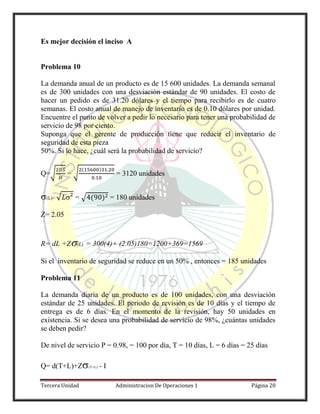 Tercera Unidad Administracion De Operaciones 1 Página 20
Es mejor decisión el inciso A
Problema 10
La demanda anual de un producto es de 15 600 unidades. La demanda semanal
es de 300 unidades con una desviación estándar de 90 unidades. El costo de
hacer un pedido es de 31.20 dólares y el tiempo para recibirlo es de cuatro
semanas. El costo anual de manejo de inventario es de 0.10 dólares por unidad.
Encuentre el punto de volver a pedir lo necesario para tener una probabilidad de
servicio de 98 por ciento.
Suponga que el gerente de producción tiene que reducir el inventario de
seguridad de esta pieza
50%. Si lo hace, ¿cuál será la probabilidad de servicio?
Q=√ = √
( )
= 3120 unidades
(L)= √  = √ ( ) = 180 unidades
Z= 2.05
R= dL +Z(L) = 300(4)+ (2.05)180=1200+369=1569
Si el inventario de seguridad se reduce en un 50% , entonces = 185 unidades
Problema 11
La demanda diaria de un producto es de 100 unidades, con una desviación
estándar de 25 unidades. El periodo de revisión es de 10 días y el tiempo de
entrega es de 6 días. En el momento de la revisión, hay 50 unidades en
existencia. Si se desea una probabilidad de servicio de 98%, ¿cuántas unidades
se deben pedir?
De nivel de servicio P = 0.98, = 100 por día, T = 10 días, L = 6 días = 25 días
Q= d(T+L)+Z(T+L) - I
 