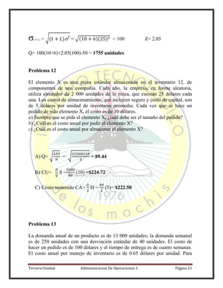 Tercera Unidad Administracion De Operaciones 1 Página 21
(T+L) = √( ) = √( )( ) = 100 Z= 2.05
Q= 100(10+6)+2.05(100)-50 = 1755 unidades
Problema 12
El elemento X es una pieza estándar almacenado en el inventario 12. de
componentes de una compañía. Cada año, la empresa, en forma aleatoria,
utiliza alrededor de 2 000 unidades de la pieza, que cuestan 25 dólares cada
una. Los costos de almacenamiento, que incluyen seguro y costo de capital, son
de 5 dólares por unidad de inventario promedio. Cada vez que se hace un
pedido de más elemento X, el costo es de 10 dólares.
a) Siempre que se pida el elemento X, ¿cuál debe ser el tamaño del pedido?
b) ¿Cuál es el costo anual por pedir el elemento X?
c) ¿Cuál es el costo anual por almacenar el elemento X?
A) Q= √ = √
( )
= 89.44
B) CU= S = (10) =$224.72
C) Costo sostenido CA= H = (5)= $222.50
Problema 13
La demanda anual de un producto es de 13 000 unidades; la demanda semanal
es de 250 unidades con una desviación estándar de 40 unidades. El costo de
hacer un pedido es de 100 dólares y el tiempo de entrega es de cuatro semanas.
El costo anual por manejo de inventario es de 0.65 dólares por unidad. Para
 