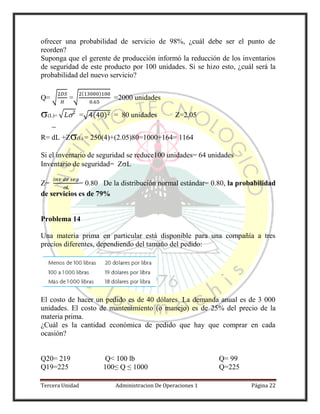 Tercera Unidad Administracion De Operaciones 1 Página 22
ofrecer una probabilidad de servicio de 98%, ¿cuál debe ser el punto de
reorden?
Suponga que el gerente de producción informó la reducción de los inventarios
de seguridad de este producto por 100 unidades. Si se hizo esto, ¿cuál será la
probabilidad del nuevo servicio?
Q= √ =√
( )
=2000 unidades
(L)= √  =√ ( ) = 80 unidades Z=2.05
R= dL +Z(L) = 250(4)+(2.05)80=1000+164= 1164
Si el inventario de seguridad se reduce100 unidades= 64 unidades
Inventario de seguridad= ZL
Z=

= 0.80 De la distribución normal estándar= 0.80, la probabilidad
de servicios es de 79%
Problema 14
Una materia prima en particular está disponible para una compañía a tres
precios diferentes, dependiendo del tamaño del pedido:
El costo de hacer un pedido es de 40 dólares. La demanda anual es de 3 000
unidades. El costo de mantenimiento (o manejo) es de 25% del precio de la
materia prima.
¿Cuál es la cantidad económica de pedido que hay que comprar en cada
ocasión?
Q20= 219 Q< 100 lb Q= 99
Q19=225 100≤ Q ≤ 1000 Q=225
 