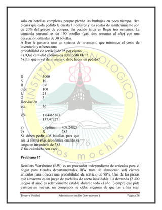 Tercera Unidad Administracion De Operaciones 1 Página 26
sólo en botellas completas porque pierde las burbujas en poco tiempo. Ben
piensa que cada pedido le cuesta 10 dólares y los costos de mantenimiento son
de 20% del precio de compra. Un pedido tarda en llegar tres semanas. La
demanda semanal es de 100 botellas (casi dos semanas al año) con una
desviación estándar de 30 botellas.
A Ben le gustaría usar un sistema de inventario que minimice el costo de
inventario y ofrezca una
probabilidad de servicio de 95 por ciento.
a) ¿Qué cantidad económica debe pedir Ben?
b) ¿En qué nivel de inventario debe hacer un pedido?
D 5000
S 10
H 0.6
dtest 100
L 21
C 3
Desviación
est. 30
Z 1.64485363
137.477271
a) q óptima 408.24829
b) R 385
Se deben pedir 408 botellas para que
sea la forma más económica cuando se
tenga un inventario de 385
Z fue calculada con excel
Problema 17
Retailers Warehouse (RW) es un proveedor independiente de artículos para el
hogar para tiendas departamentales. RW trata de almacenar sufi cientes
artículos para ofrecer una probabilidad de servicio de 98%. Una de las piezas
que almacena es un juego de cuchillos de acero inoxidable. La demanda (2 400
juegos al año) es relativamente estable durante todo el año. Siempre que pide
existencias nuevas, un comprador se debe asegurar de que las cifras sean
 