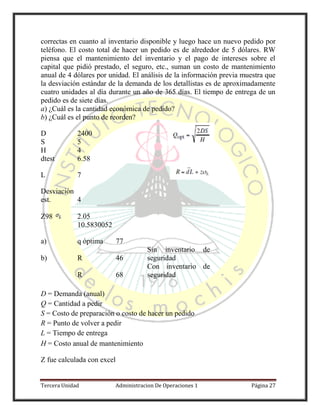 Tercera Unidad Administracion De Operaciones 1 Página 27
correctas en cuanto al inventario disponible y luego hace un nuevo pedido por
teléfono. El costo total de hacer un pedido es de alrededor de 5 dólares. RW
piensa que el mantenimiento del inventario y el pago de intereses sobre el
capital que pidió prestado, el seguro, etc., suman un costo de mantenimiento
anual de 4 dólares por unidad. El análisis de la información previa muestra que
la desviación estándar de la demanda de los detallistas es de aproximadamente
cuatro unidades al día durante un año de 365 días. El tiempo de entrega de un
pedido es de siete días.
a) ¿Cuál es la cantidad económica de pedido?
b) ¿Cuál es el punto de reorden?
D 2400
S 5
H 4
dtest 6.58
L 7
Desviación
est. 4
Z98 2.05
10.5830052
a) q óptima 77
b) R 46
Sin inventario de
seguridad
R 68
Con inventario de
seguridad
D = Demanda (anual)
Q = Cantidad a pedir
S = Costo de preparación o costo de hacer un pedido
R = Punto de volver a pedir
L = Tiempo de entrega
H = Costo anual de mantenimiento
Z fue calculada con excel
 