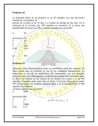 Tercera Unidad Administracion De Operaciones 1 Página 28
Problema 18
La demanda diaria de un producto es de 60 unidades con una desviación
estándar de 10 unidades. El
periodo de revisión es de 10 días y el tiempo de entrega de dos días. En el
momento de la revisión, hay 100 unidades en existencia. Si se desea una
probabilidad de servicio de 98%, ¿cuántas unidades hay que pedir?
d 60
desviación 10
T 10
L 2
I 100
Z 98 2.05
q= 691
Problema 19
University Drug Pharmaceuticals pide sus antibióticos cada dos semanas (14
días) cuando pasa un vendedor de una de las compañías farmacéuticas. La
tetraciclina es uno de los antibióticos más importantes, con una demanda
promedio diaria de 2 000 cápsulas. La desviación estándar de la demanda diaria
se deriva del análisis de las recetas de los últimos tres meses y es de 800
cápsulas. El pedido tarda cinco días en llegar. University Drug quiere cubrir
99% de las recetas. El vendedor acaba de llegar y en la actualidad hay 25 000
cápsulas en existencia.
¿Cuántas cápsulas hay que pedir?
d 2000
desviación 800
T 14
L 5
I 25000
Z 98 2.33
 