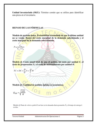Tercera Unidad Administracion De Operaciones 1 Página 3
Unidad inventariada (SKU): Término común que se utiliza para identificar
una pieza en el inventario.
REPASO DE LAS FÓRMULAS
Modelo de periodo único. Probabilidad acumulada de que la última unidad
no se venda. Razón del costo marginal de la demanda subestimada y el
costo marginal de la demanda sobrestimada.
Modelo Q. Costo anual total de una Q pedida, un costo por unidad C, el
costo de preparación S y el costo de mantenimiento por unidad H.
Modelo Q. Cantidad de pedidos óptima (o económica).
 