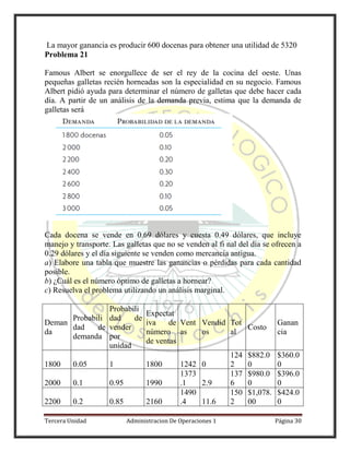 Tercera Unidad Administracion De Operaciones 1 Página 30
La mayor ganancia es producir 600 docenas para obtener una utilidad de 5320
Problema 21
Famous Albert se enorgullece de ser el rey de la cocina del oeste. Unas
pequeñas galletas recién horneadas son la especialidad en su negocio. Famous
Albert pidió ayuda para determinar el número de galletas que debe hacer cada
día. A partir de un análisis de la demanda previa, estima que la demanda de
galletas será
Cada docena se vende en 0.69 dólares y cuesta 0.49 dólares, que incluye
manejo y transporte. Las galletas que no se venden al fi nal del día se ofrecen a
0.29 dólares y el día siguiente se venden como mercancía antigua.
a) Elabore una tabla que muestre las ganancias o pérdidas para cada cantidad
posible.
b) ¿Cuál es el número óptimo de galletas a hornear?
c) Resuelva el problema utilizando un análisis marginal.
Deman
da
Probabili
dad de
demanda
Probabili
dad de
vender
por
unidad
Expectat
iva de
número
de ventas
Vent
as
Vendid
os
Tot
al
Costo
Ganan
cia
1800 0.05 1 1800 1242 0
124
2
$882.0
0
$360.0
0
2000 0.1 0.95 1990
1373
.1 2.9
137
6
$980.0
0
$396.0
0
2200 0.2 0.85 2160
1490
.4 11.6
150
2
$1,078.
00
$424.0
0
 
