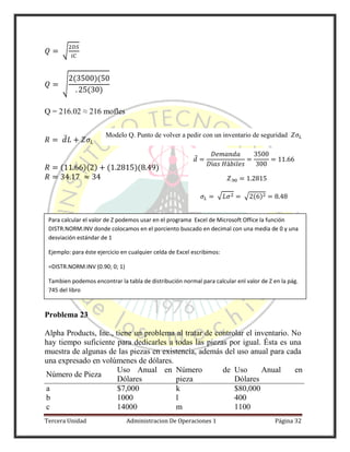 Tercera Unidad Administracion De Operaciones 1 Página 32
√
√
( )(
( )
Q = 216.02 ≈ 216 mofles
̅
( )( ) ( )( )
Problema 23
Alpha Products, Inc., tiene un problema al tratar de controlar el inventario. No
hay tiempo suficiente para dedicarles a todas las piezas por igual. Ésta es una
muestra de algunas de las piezas en existencia, además del uso anual para cada
una expresado en volúmenes de dólares.
Número de Pieza
Uso Anual en
Dólares
Número de
pieza
Uso Anual en
Dólares
a $7,000 k $80,000
b 1000 l 400
c 14000 m 1100
̅
√ √ ( )
Modelo Q. Punto de volver a pedir con un inventario de seguridad
Para calcular el valor de Z podemos usar en el programa Excel de Microsoft Office la función
DISTR.NORM.INV donde colocamos en el porciento buscado en decimal con una media de 0 y una
desviación estándar de 1
Ejemplo: para éste ejercicio en cualquier celda de Excel escribimos:
=DISTR.NORM.INV (0.90; 0; 1)
Tambien podemos encontrar la tabla de distribución normal para calcular enl valor de Z en la pág.
745 del libro
 