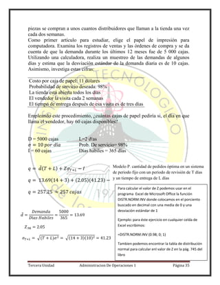 Tercera Unidad Administracion De Operaciones 1 Página 35
piezas se compran a unos cuantos distribuidores que llaman a la tienda una vez
cada dos semanas.
Como primer artículo para estudiar, elige el papel de impresión para
computadora. Examina los registros de ventas y las órdenes de compra y se da
cuenta de que la demanda durante los últimos 12 meses fue de 5 000 cajas.
Utilizando una calculadora, realiza un muestreo de las demandas de algunos
días y estima que la desviación estándar de la demanda diaria es de 10 cajas.
Asimismo, investiga estas cifras:
Costo por caja de papel: 11 dólares
Probabilidad de servicio deseada: 98%
La tienda está abierta todos los días
El vendedor la visita cada 2 semanas
El tiempo de entrega después de esa visita es de tres días
Empleando este procedimiento, ¿cuántas cajas de papel pediría si, el día en que
llama el vendedor, hay 60 cajas disponibles?
D = 5000 cajas L=2 días
Prob. De servicio= 98%
I = 60 cajas Días hábiles = 365 días
̅( )
( ) ( )( )
̅
√( ) √( )( )
Modelo P. cantidad de pedidos óptima en un sistema
de periodo fijo con un periodo de revisión de T días
y un tiempo de entrega de L días
Para calcular el valor de Z podemos usar en el
programa Excel de Microsoft Office la función
DISTR.NORM.INV donde colocamos en el porciento
buscado en decimal con una media de 0 y una
desviación estándar de 1
Ejemplo: para éste ejercicio en cualquier celda de
Excel escribimos:
=DISTR.NORM.INV (0.98; 0; 1)
Tambien podemos encontrar la tabla de distribución
normal para calcular enl valor de Z en la pág. 745 del
libro
 