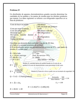 Tercera Unidad Administracion De Operaciones 1 Página 36
Problema 25
Un distribuidor de aparatos electrodomésticos grandes necesita determinar las
cantidades de los pedidos y los puntos de reorden para los distintos productos
que maneja. Los datos siguientes se refieren a un refrigerador específico en su
línea de productos:
Costo de hacer un pedido 100 dólares
Costo por tener inventario
20% del costo del producto
al año
Costo del refrigerador 500 dólares cada uno
Demanda anual 500 refrigeradores
Desviación estándar durante la
entrega 10 refrigeradores
Tiempo de entrega 7 días
Considere una demanda diaria uniforme y un año de 365 días.
a) ¿Cuál es la cantidad económica de pedidos?
b) Si el distribuidor quiere una probabilidad de servicio de 97%, ¿qué punto de
reorden, R, se debe usar?
D = 500 al año L= 7 días
Prob. De servicio= 97%
C= 500 dls. C/u S= 100dls.
i = 20 % de C Días hábiles = 365 días
√
√
( )( )
( )
Q = 31.62 ≈ 32 Refrigeradores
̅
( )( ) ( )( )
Moldeo Q. cantidad óptima de pedido basada en el costo de un
pedido S el costo de mantenimiento como porcentaje (i) del costo
unitario (C)
̅
Modelo Q. Punto de volver a pedir con un inventario de seguridad
 