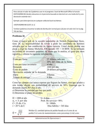 Tercera Unidad Administracion De Operaciones 1 Página 37
Problema 26
Como el nuevo jefe de la sección automotriz de Nichols Department Store,
tiene 26. La responsabilidad de volver a pedir las cantidades de distintos
artículos que se han establecido en forma correcta. Usted decide probar una
pieza y elige las llantas Michelin, XW tamaño 185 × 14 BSW. Se ha utilizado
un sistema de inventario perpetuo, de modo que lo analiza, al igual que otros
registros, y obtiene la siguiente información:
Costo por llanta 35 dólares cada una
Costo por tener inventario
20% del costo de la llanta
al año
Demanda 1000 por año
Costo de pedido 20 dólares por pedido
Desviación estándar de la demanda
diaria 3 llantas
Tiempo de entrega 4 días
Como los clientes casi nunca esperan que lleguen las llantas, sino que acuden a
otra tienda, decide una probabilidad de servicio de 98%. Suponga que la
demanda ocurre 365 días al año.
a) Determine la cantidad que hay que pedir.
b) Determine el punto de reorden.
D = 1000 al año L= 4 días
Prob. De servicio= 98%
C= 35 dls. C/u S= 100dls.
i = 20 % de C Días hábiles = 365 días
√
Para calcular el valor de Z podemos usar en el programa Excel de Microsoft Office la función
DISTR.NORM.INV donde colocamos en el porciento buscado en decimal con una media de 0 y una
desviación estándar de 1
Ejemplo: para éste ejercicio en cualquier celda de Excel escribimos:
=DISTR.NORM.INV (0.97; 0; 1)
Tambien podemos encontrar la tabla de distribución normal para calcular enl valor de Z en la pág.
745 del libro
Moldeo Q. cantidad óptima de pedido basada en el costo de un
pedido S el costo de mantenimiento como porcentaje (i) del costo
unitario (C)
 